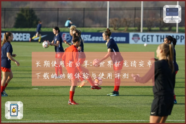 长期使用者分享：世界杯竞猜安卓下载的功能体验与使用评测